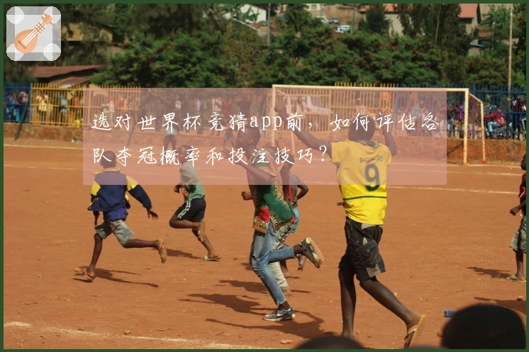 选对世界杯竞猜app前，如何评估各队夺冠概率和投注技巧？